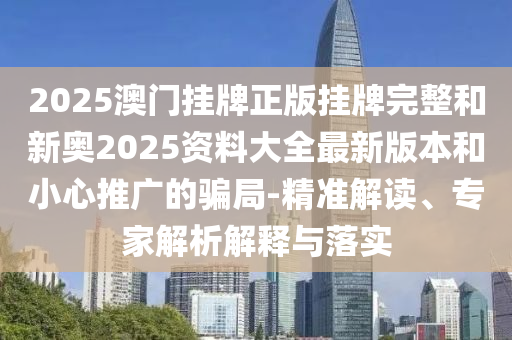 2025澳門掛牌正版掛牌完整和新奧2025資料大全最新版本和小心推廣的騙局-精準(zhǔn)解讀、專家解析解釋與落實