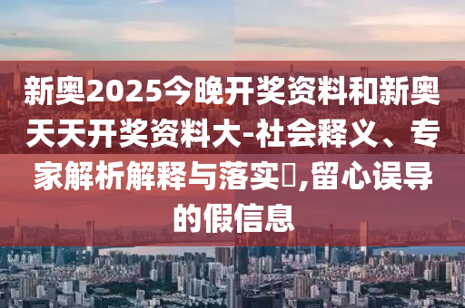 新奧2025今晚開獎資料和新奧天天開獎資料大-社會釋義、專家解析解釋與落實?,留心誤導的假信息