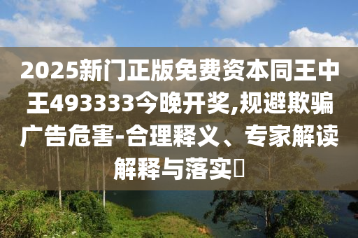 2025新門正版免費(fèi)資本同王中王493333今晚開獎,規(guī)避欺騙廣告危害-合理釋義、專家解讀解釋與落實(shí)?