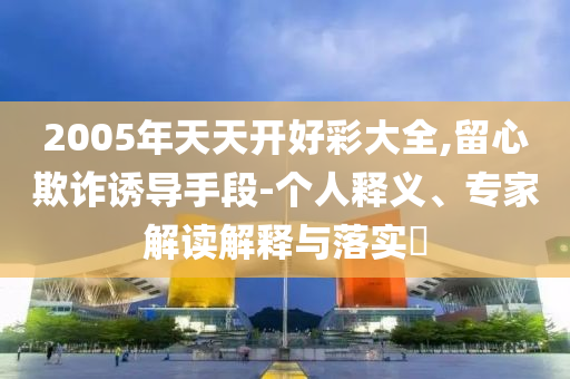 2005年天天開好彩大全,留心欺詐誘導手段-個人釋義、專家解讀解釋與落實?