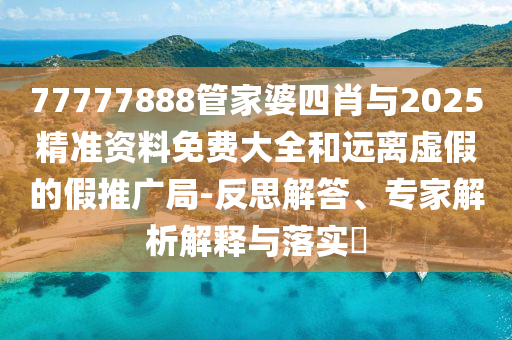 77777888管家婆四肖與2025精準(zhǔn)資料免費(fèi)大全和遠(yuǎn)離虛假的假推廣局-反思解答、專家解析解釋與落實(shí)?