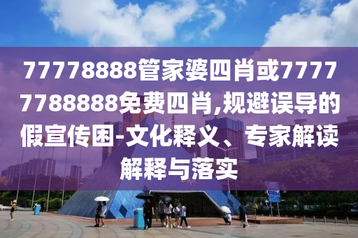 77778888管家婆四肖或77777788888免費四肖,規(guī)避誤導的假宣傳困-文化釋義、專家解讀解釋與落實