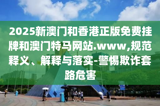 2025新澳門和香港正版免費(fèi)掛牌和澳門特馬網(wǎng)站.www,規(guī)范釋義、解釋與落實(shí)-警惕欺詐套路危害