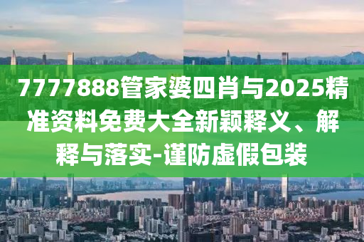 7777888管家婆四肖與2025精準(zhǔn)資料免費(fèi)大全新穎釋義、解釋與落實(shí)-謹(jǐn)防虛假包裝