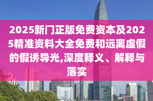 2025新門正版免費(fèi)資本及2025精準(zhǔn)資料大全免費(fèi)和遠(yuǎn)離虛假的假誘導(dǎo)光,深度釋義、解釋與落實(shí)