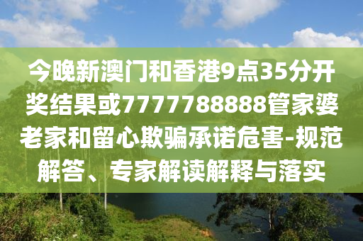 今晚新澳門和香港9點35分開獎結(jié)果或7777788888管家婆老家和留心欺騙承諾危害-規(guī)范解答、專家解讀解釋與落實