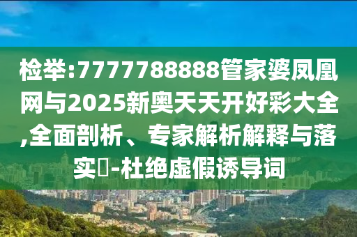 檢舉:7777788888管家婆鳳凰網(wǎng)與2025新奧天天開好彩大全,全面剖析、專家解析解釋與落實(shí)?-杜絕虛假誘導(dǎo)詞
