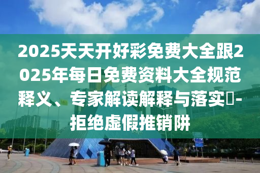 2025天天開好彩免費大全跟2025年每日免費資料大全規(guī)范釋義、專家解讀解釋與落實?-拒絕虛假推銷阱