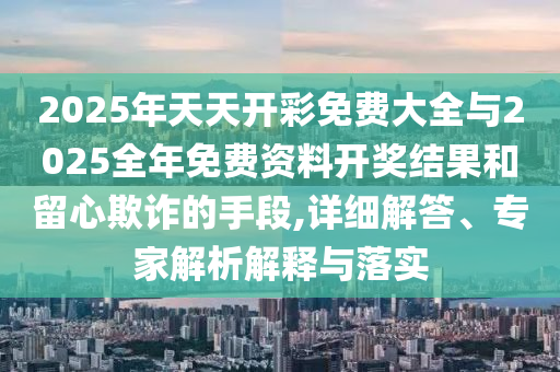 2025年天天開(kāi)彩免費(fèi)大全與2025全年免費(fèi)資料開(kāi)獎(jiǎng)結(jié)果和留心欺詐的手段,詳細(xì)解答、專(zhuān)家解析解釋與落實(shí)