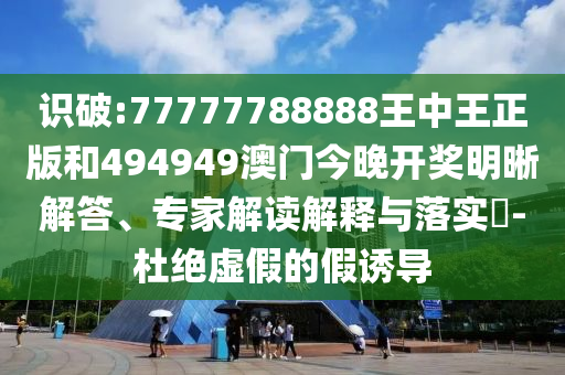 識(shí)破:77777788888王中王正版和494949澳門(mén)今晚開(kāi)獎(jiǎng)明晰解答、專(zhuān)家解讀解釋與落實(shí)?-杜絕虛假的假誘導(dǎo)