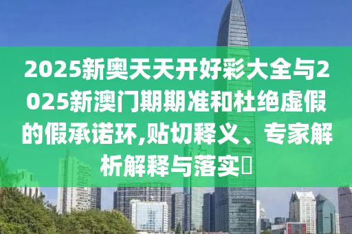 2025新奧天天開(kāi)好彩大全與2025新澳門(mén)期期準(zhǔn)和杜絕虛假的假承諾環(huán),貼切釋義、專(zhuān)家解析解釋與落實(shí)?