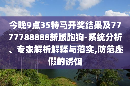 今晚9點(diǎn)35特馬開(kāi)獎(jiǎng)結(jié)果及7777788888新版跑狗-系統(tǒng)分析、專(zhuān)家解析解釋與落實(shí),防范虛假的誘餌