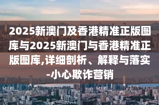 2025新澳門(mén)及香港精準(zhǔn)正版圖庫(kù)與2025新澳門(mén)與香港精準(zhǔn)正版圖庫(kù),詳細(xì)剖析、解釋與落實(shí)-小心欺詐營(yíng)銷(xiāo)