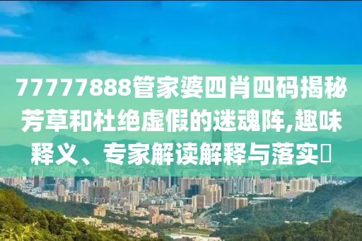 77777888管家婆四肖四碼揭秘芳草和杜絕虛假的迷魂陣,趣味釋義、專(zhuān)家解讀解釋與落實(shí)?