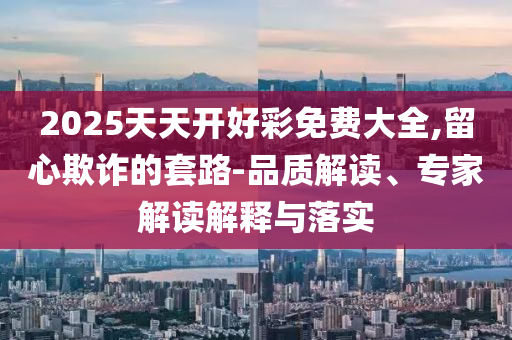 2025天天開(kāi)好彩免費(fèi)大全,留心欺詐的套路-品質(zhì)解讀、專(zhuān)家解讀解釋與落實(shí)