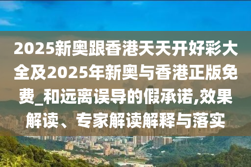 2025新奧跟香港天天開好彩大全及2025年新奧與香港正版免費(fèi)_和遠(yuǎn)離誤導(dǎo)的假承諾,效果解讀、專家解讀解釋與落實(shí)