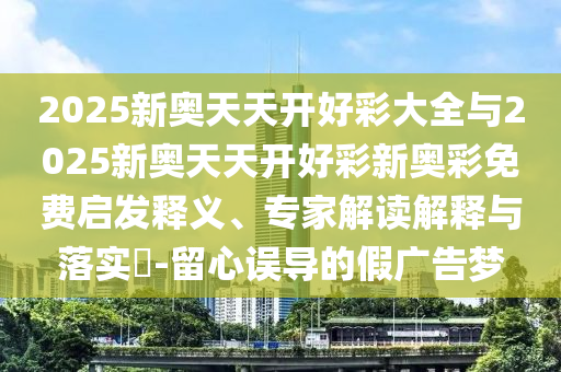 2025新奧天天開好彩大全與2025新奧天天開好彩新奧彩免費啟發(fā)釋義、專家解讀解釋與落實?-留心誤導(dǎo)的假廣告夢